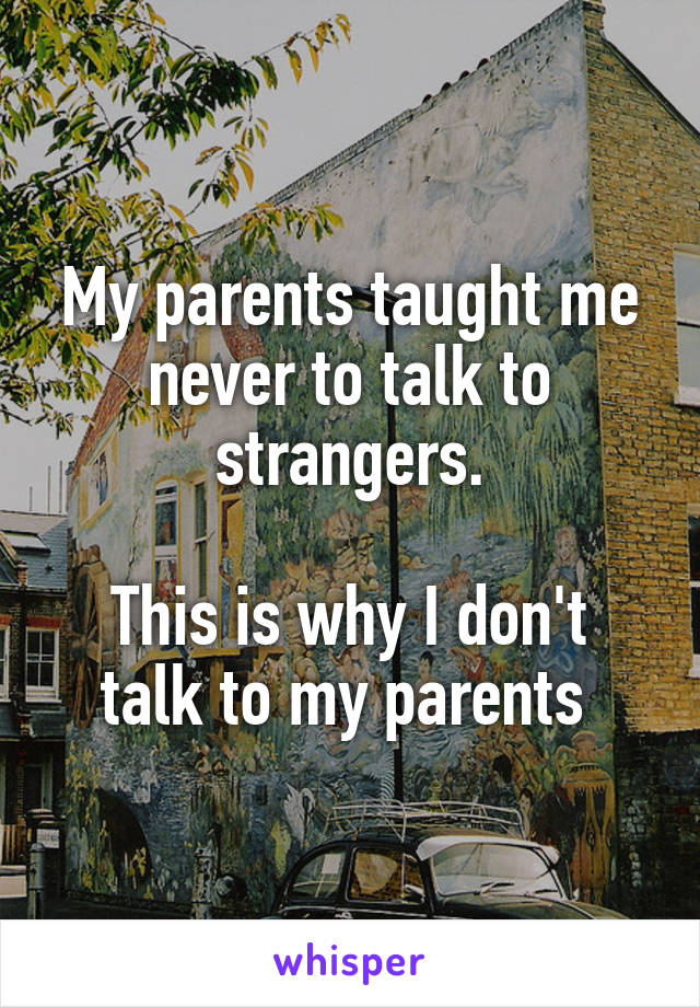 My parents taught me never to talk to strangers.

This is why I don't talk to my parents 