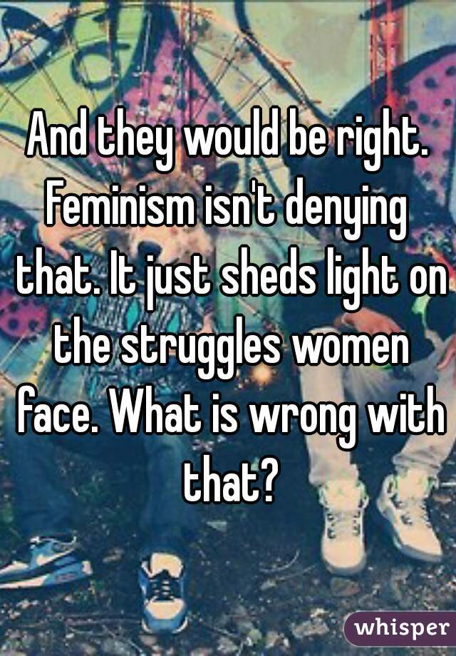 And they would be right.
Feminism isn't denying that. It just sheds light on the struggles women face. What is wrong with that?