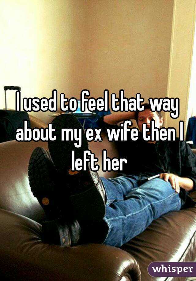I used to feel that way about my ex wife then I left her