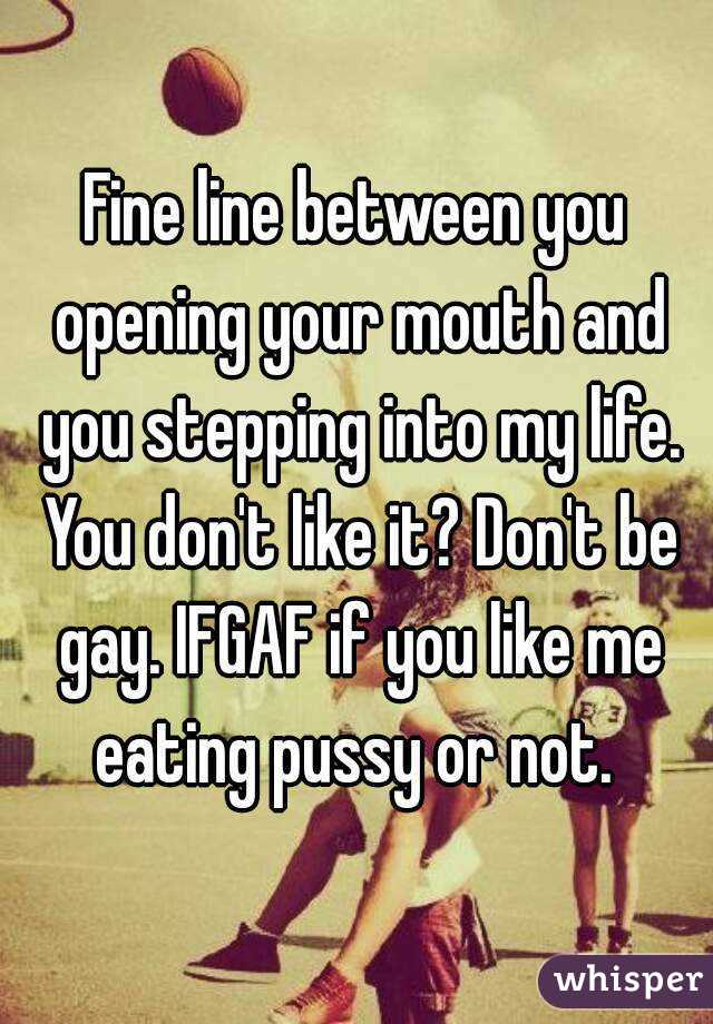 Fine line between you opening your mouth and you stepping into my life. You don't like it? Don't be gay. IFGAF if you like me eating pussy or not. 
