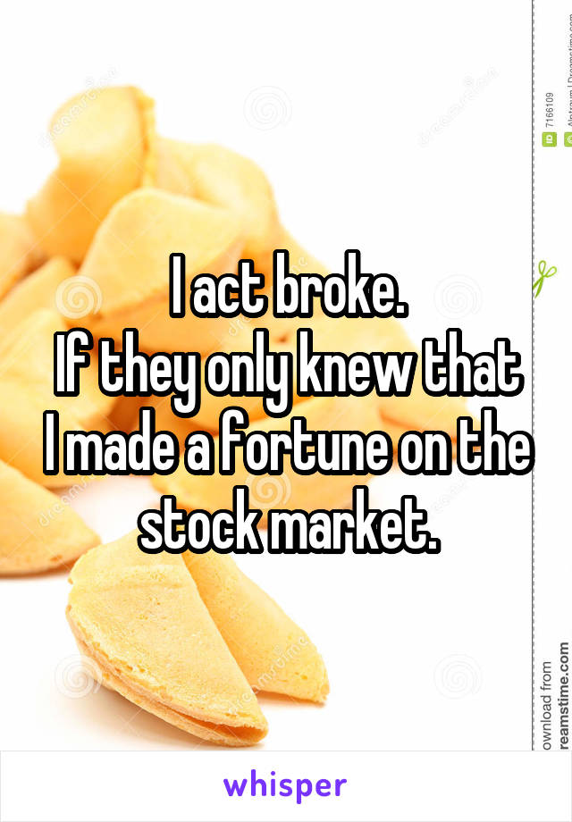 I act broke.
If they only knew that I made a fortune on the stock market.