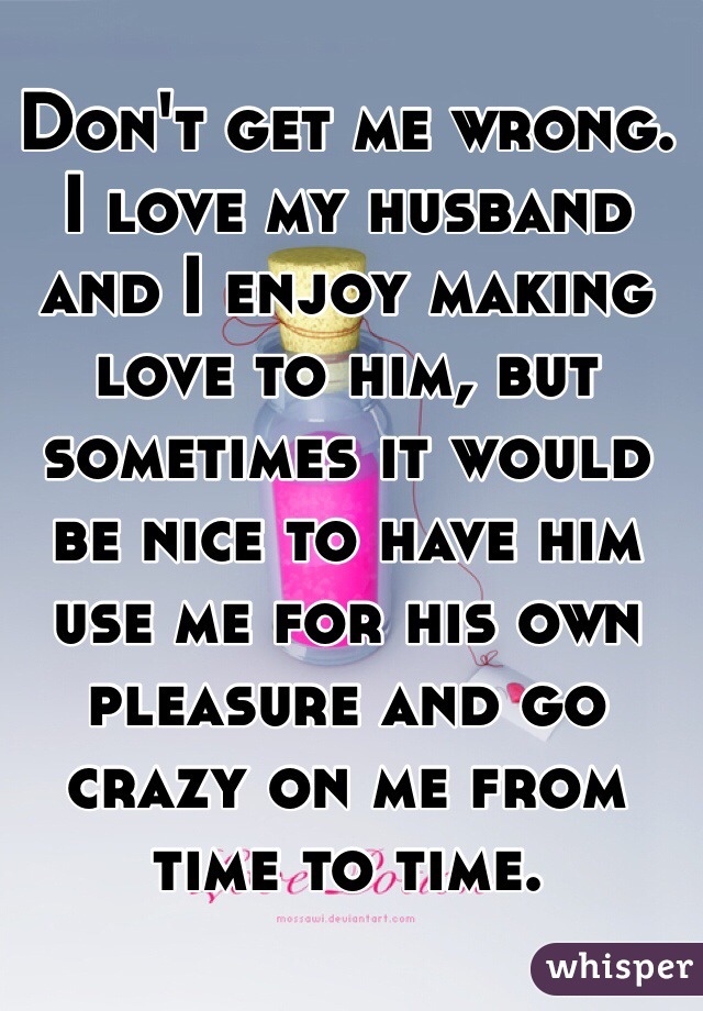 Don't get me wrong. I love my husband and I enjoy making love to him, but sometimes it would be nice to have him use me for his own pleasure and go crazy on me from time to time.