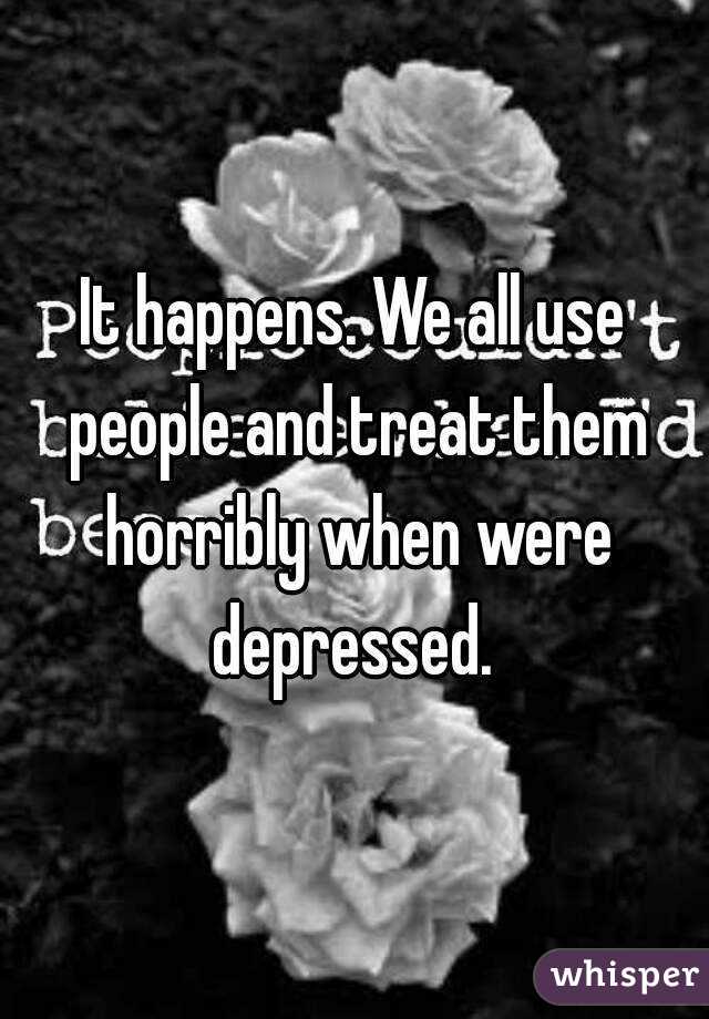 It happens. We all use people and treat them horribly when were depressed. 