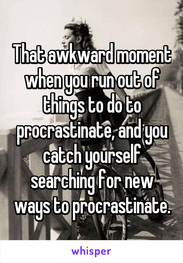 That awkward moment when you run out of things to do to procrastinate, and you catch yourself searching for new ways to procrastinate.
