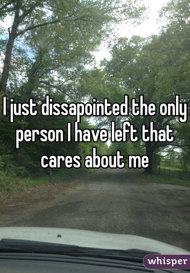 I just dissapointed the only person I have left that cares about me