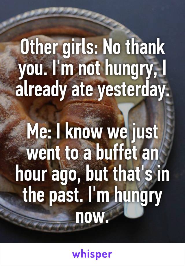 Other girls: No thank you. I'm not hungry, I already ate yesterday.

Me: I know we just went to a buffet an hour ago, but that's in the past. I'm hungry now.