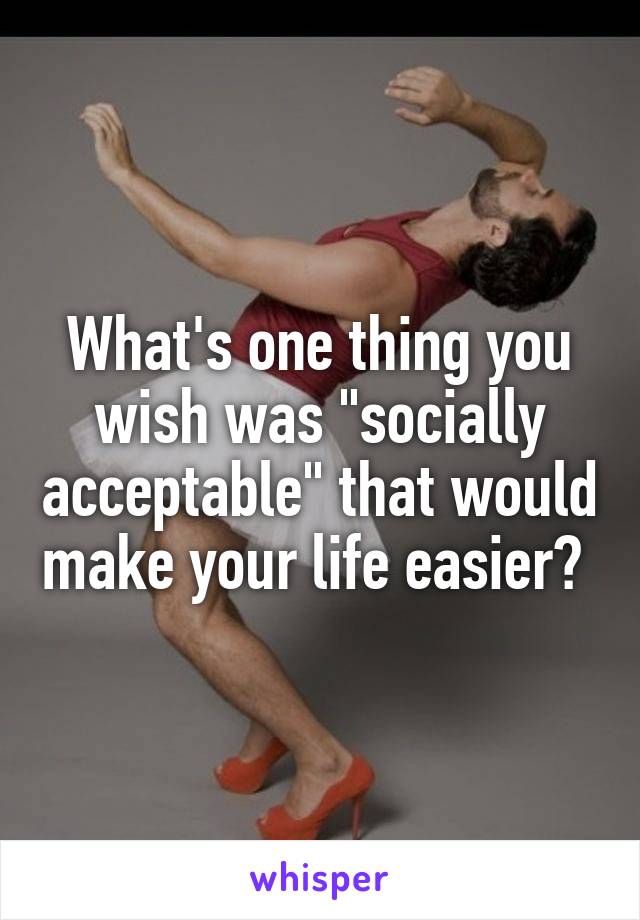 What's one thing you wish was "socially acceptable" that would make your life easier? 