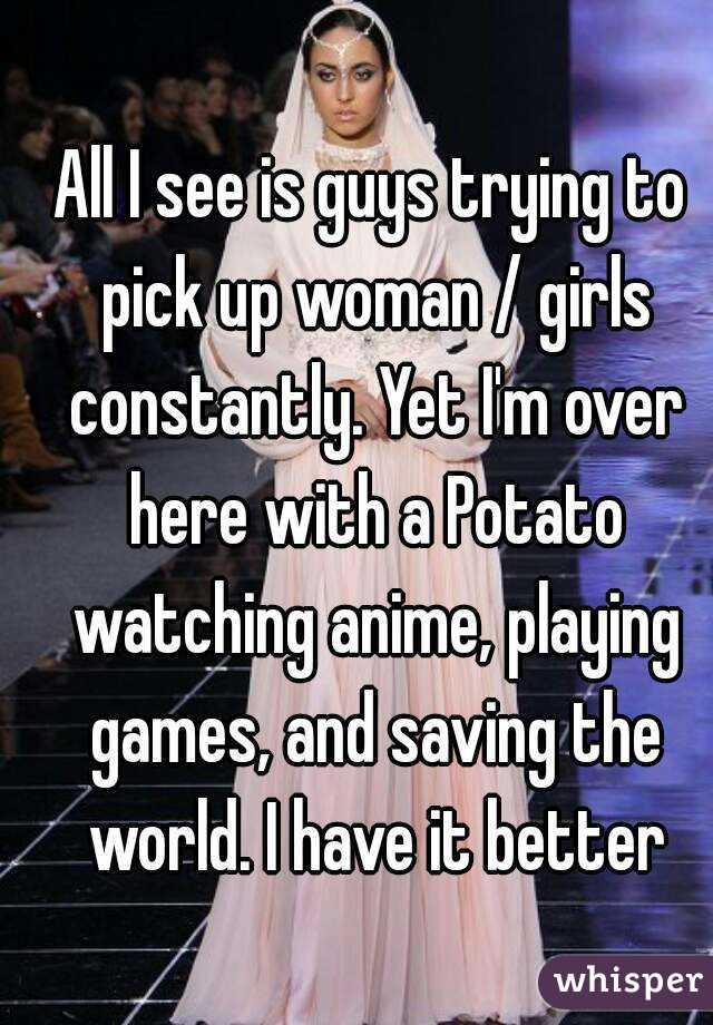 All I see is guys trying to pick up woman / girls constantly. Yet I'm over here with a Potato watching anime, playing games, and saving the world. I have it better