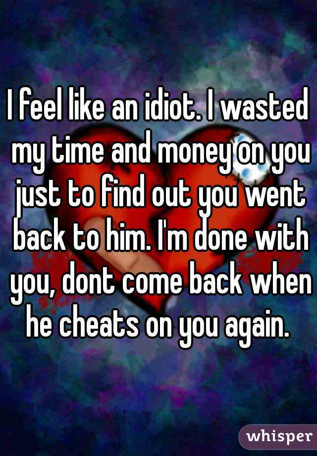 I feel like an idiot. I wasted my time and money on you just to find out you went back to him. I'm done with you, dont come back when he cheats on you again. 