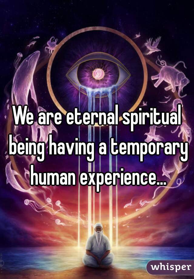 We are eternal spiritual being having a temporary human experience...
