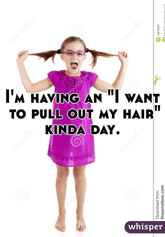 I'm having an "I want to pull out my hair" kinda day. 