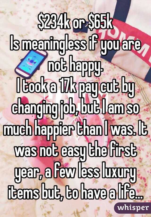 $234k or $65k 
Is meaningless if you are not happy. 
I took a 17k pay cut by changing job, but I am so much happier than I was. It was not easy the first year, a few less luxury items but, to have a life... 