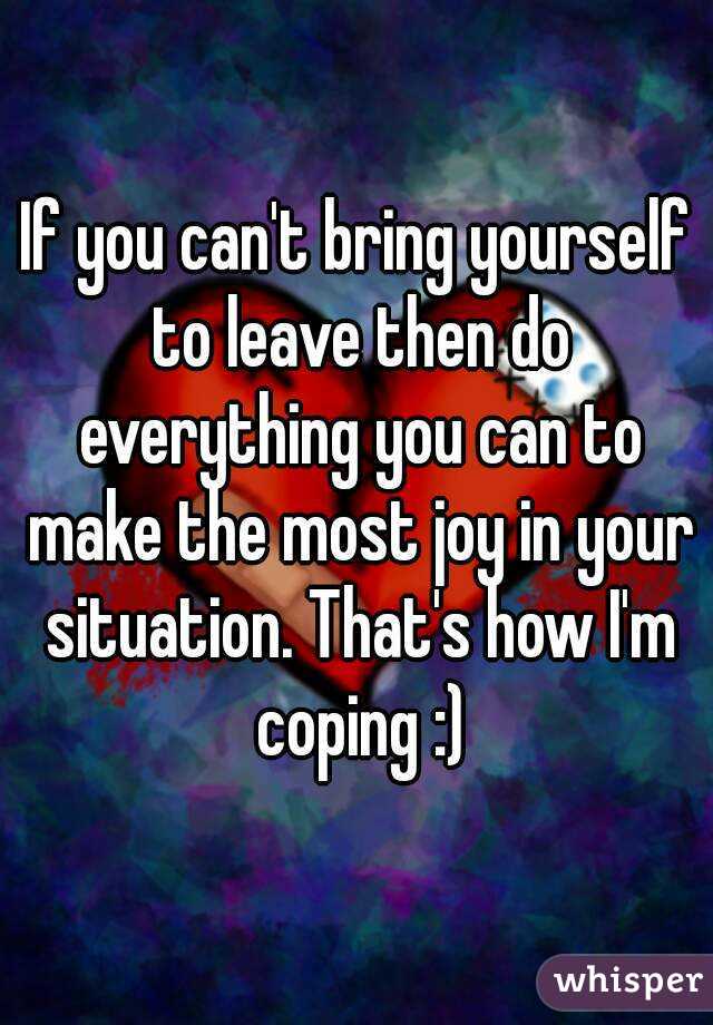 If you can't bring yourself to leave then do everything you can to make the most joy in your situation. That's how I'm coping :)