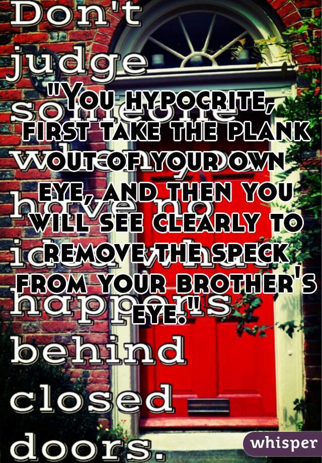 "You hypocrite, first take the plank out of your own eye, and then you will see clearly to remove the speck from your brother's eye."