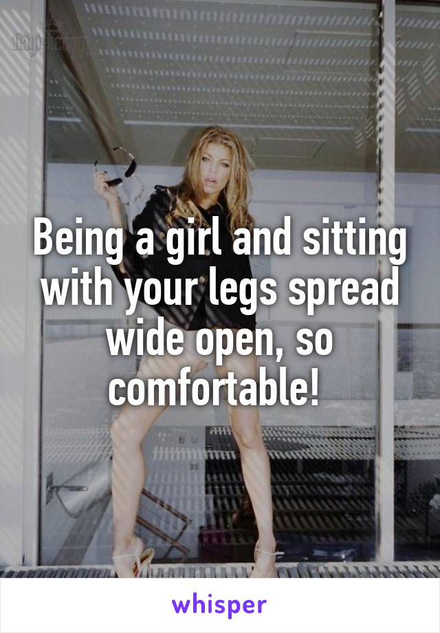 Being a girl and sitting with your legs spread wide open, so comfortable! 