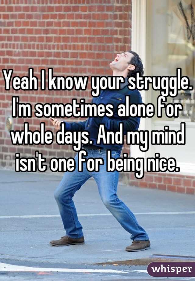 Yeah I know your struggle. I'm sometimes alone for whole days. And my mind isn't one for being nice. 
