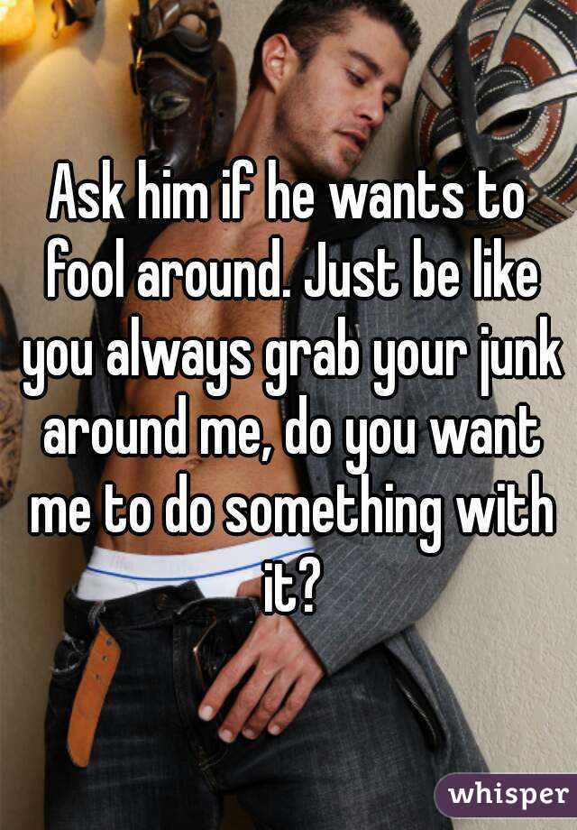 Ask him if he wants to fool around. Just be like you always grab your junk around me, do you want me to do something with it?