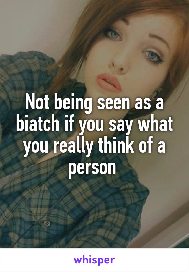 Not being seen as a biatch if you say what you really think of a person 