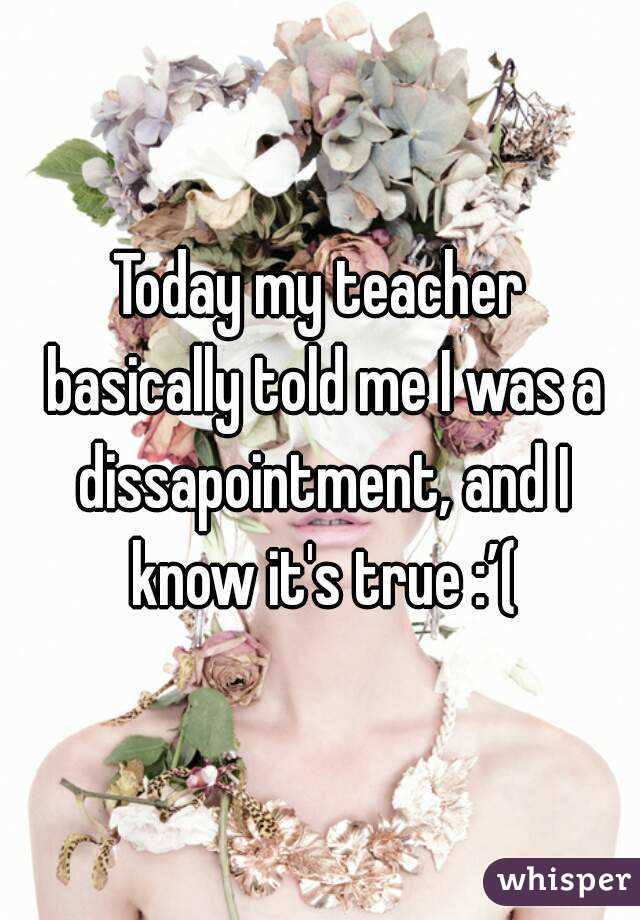 Today my teacher basically told me I was a dissapointment, and I know it's true :’(