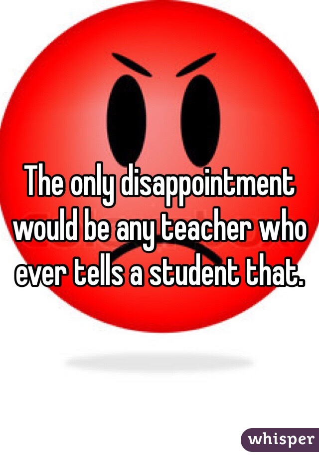 The only disappointment would be any teacher who ever tells a student that. 