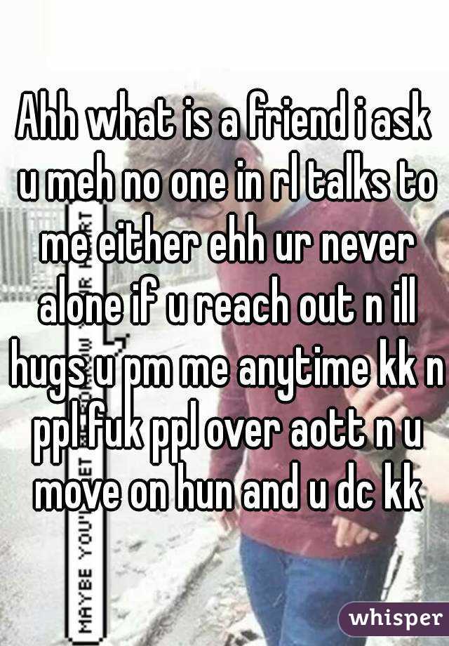 Ahh what is a friend i ask u meh no one in rl talks to me either ehh ur never alone if u reach out n ill hugs u pm me anytime kk n ppl fuk ppl over aott n u move on hun and u dc kk