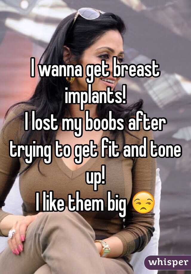 I wanna get breast implants!
I lost my boobs after trying to get fit and tone up! 
I like them big 😒