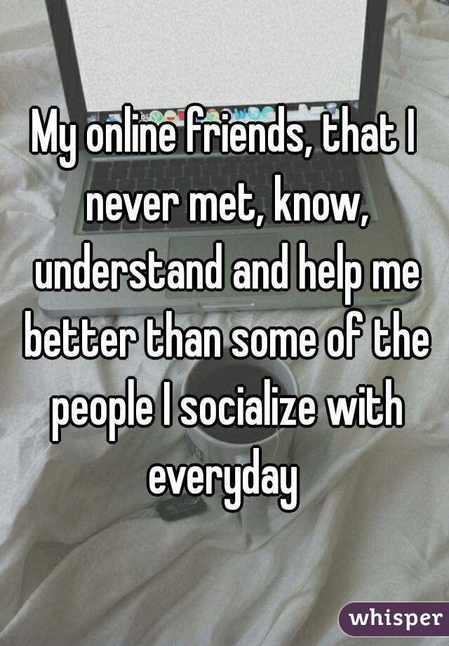 My online friends, that I never met, know, understand and help me better than some of the people I socialize with everyday 