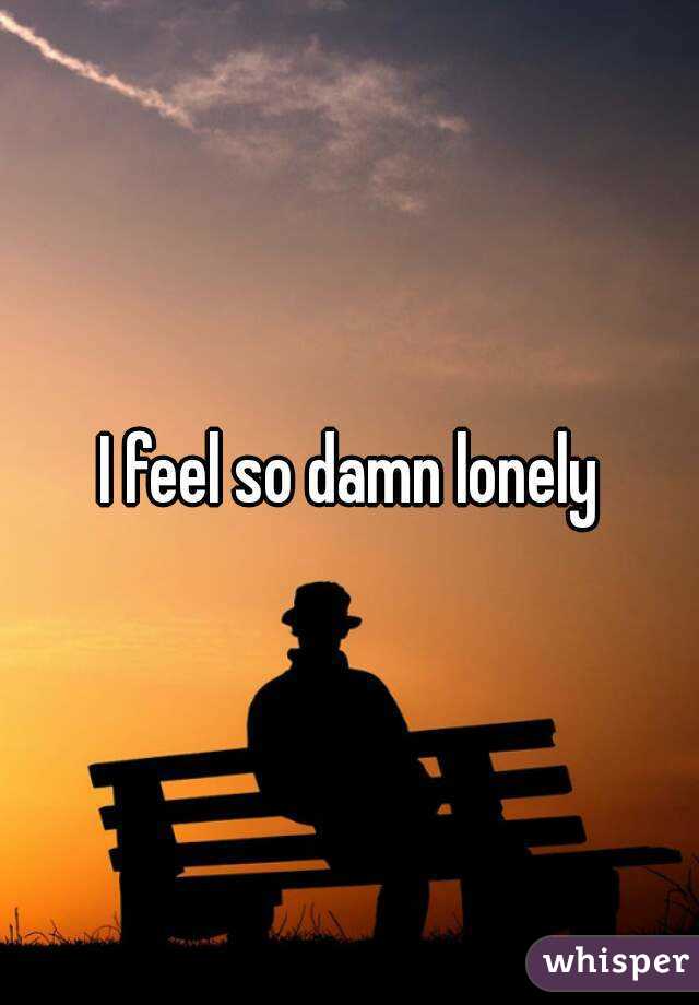 I feel so damn lonely