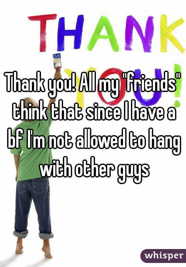 Thank you! All my "friends" think that since I have a bf I'm not allowed to hang with other guys