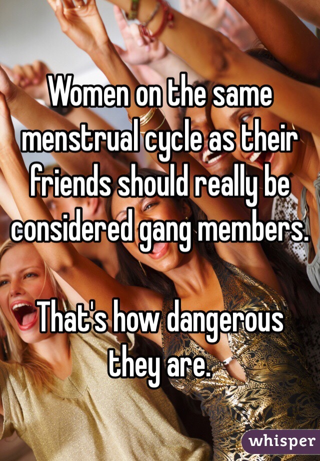 Women on the same menstrual cycle as their friends should really be considered gang members.

That's how dangerous they are.