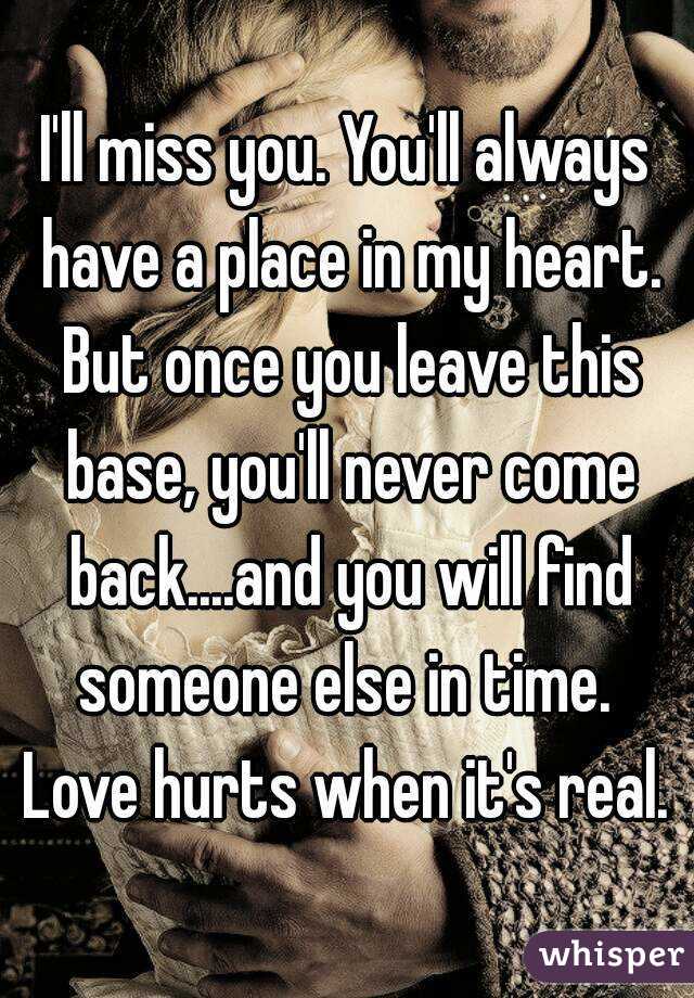 I'll miss you. You'll always have a place in my heart. But once you leave this base, you'll never come back....and you will find someone else in time. 
Love hurts when it's real.