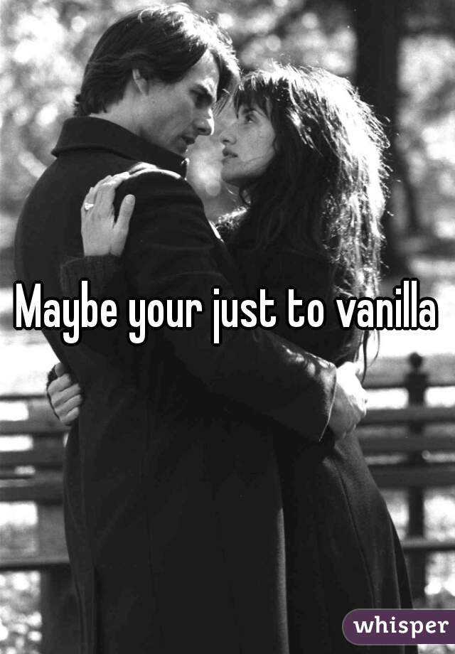 Maybe your just to vanilla
