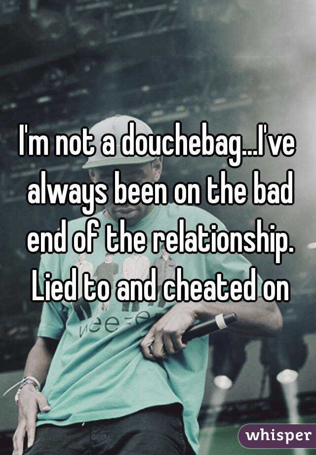 I'm not a douchebag...I've always been on the bad end of the relationship. Lied to and cheated on
