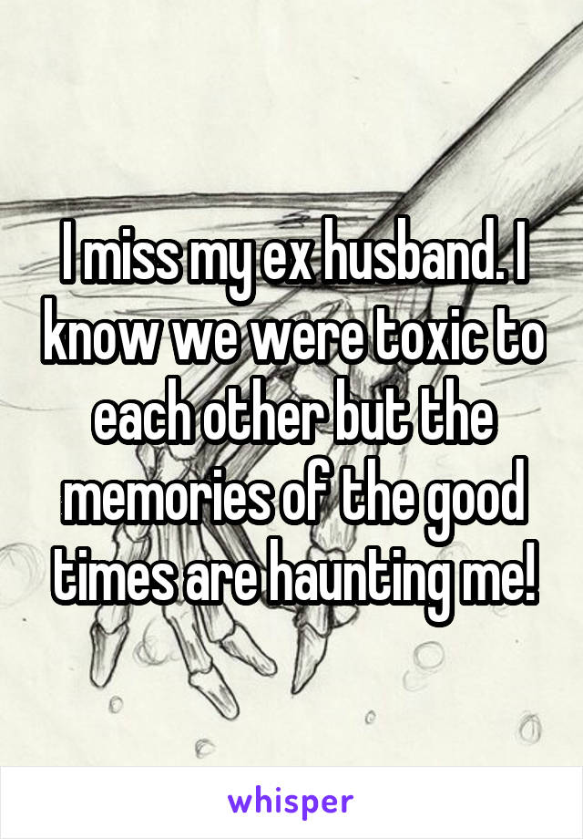 I miss my ex husband. I know we were toxic to each other but the memories of the good times are haunting me!