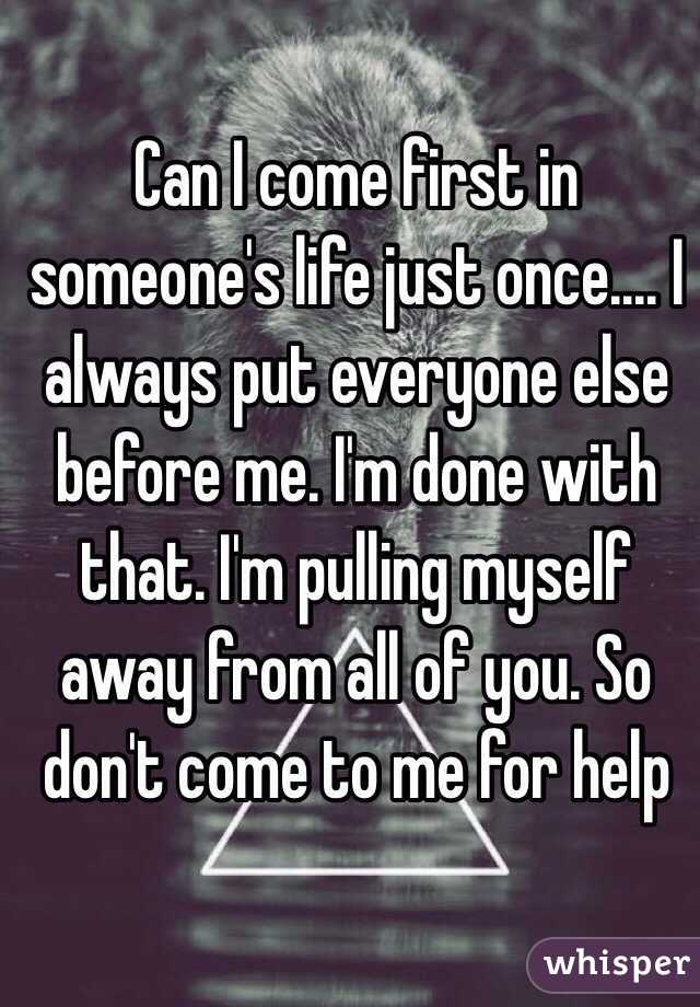 Can I come first in someone's life just once.... I always put everyone else before me. I'm done with that. I'm pulling myself away from all of you. So don't come to me for help 