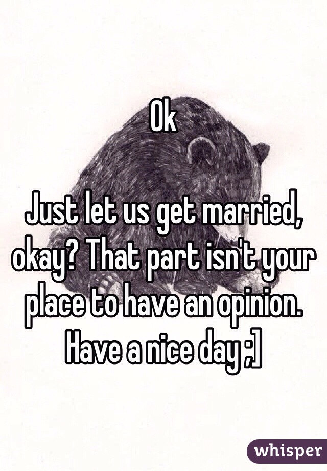 Ok

Just let us get married, okay? That part isn't your place to have an opinion. Have a nice day ;]