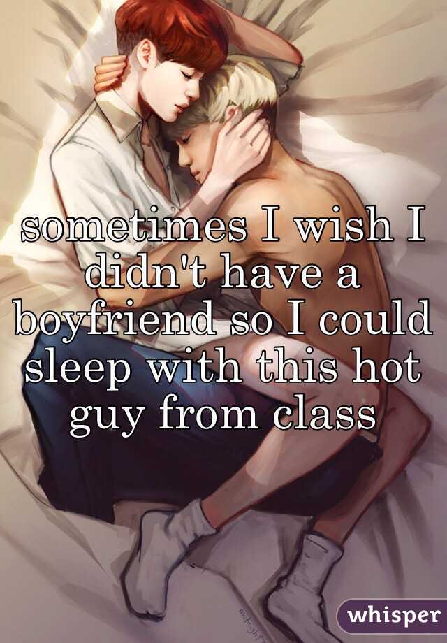 sometimes I wish I didn't have a boyfriend so I could sleep with this hot guy from class 