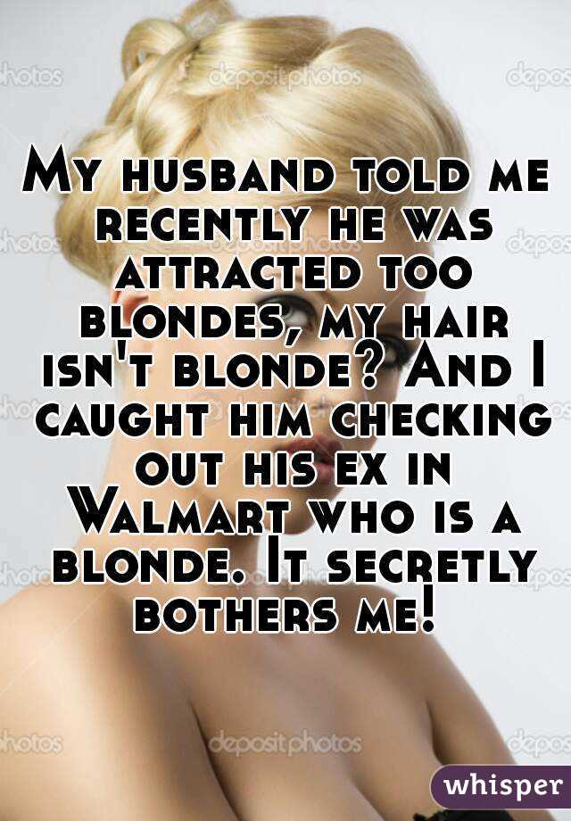 My husband told me recently he was attracted too blondes, my hair isn't blonde? And I caught him checking out his ex in Walmart who is a blonde. It secretly bothers me! 
