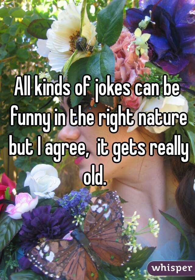 All kinds of jokes can be funny in the right nature but I agree,  it gets really old.  