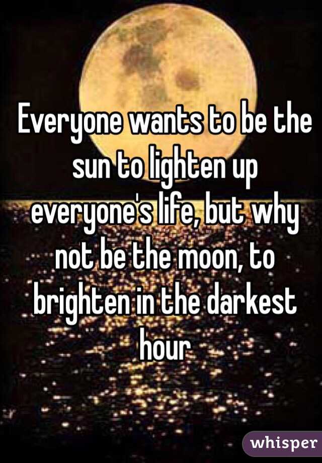 Everyone wants to be the sun to lighten up everyone's life, but why not be the moon, to brighten in the darkest hour