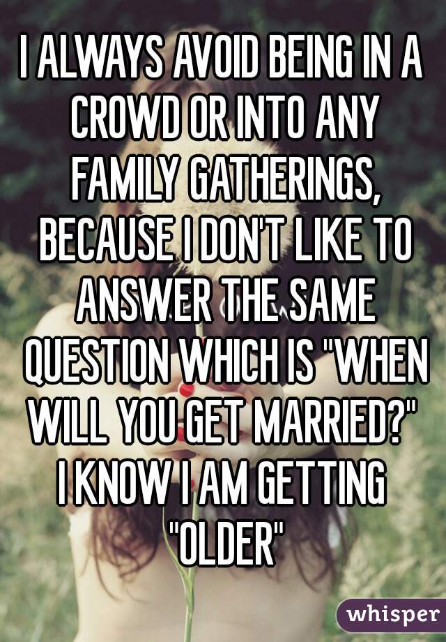I ALWAYS AVOID BEING IN A CROWD OR INTO ANY FAMILY GATHERINGS, BECAUSE I DON'T LIKE TO ANSWER THE SAME QUESTION WHICH IS "WHEN WILL YOU GET MARRIED?" 
I KNOW I AM GETTING "OLDER"