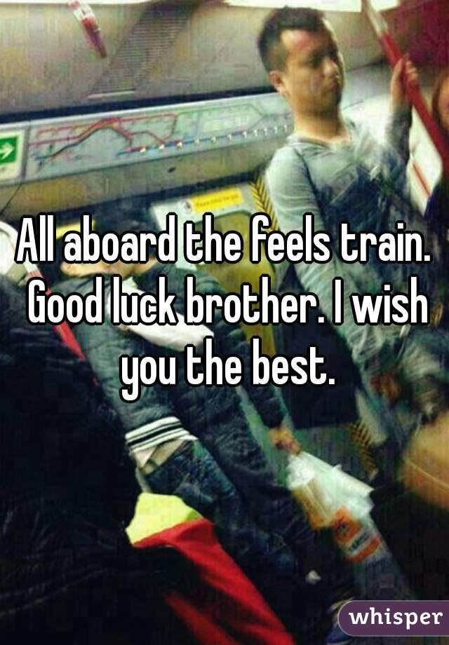 All aboard the feels train. Good luck brother. I wish you the best.