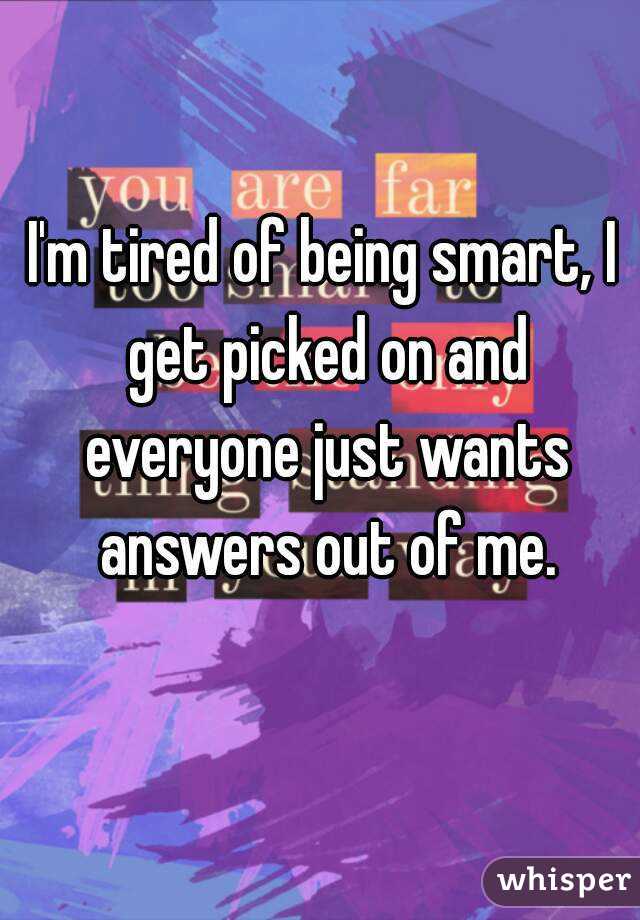 I'm tired of being smart, I get picked on and everyone just wants answers out of me.