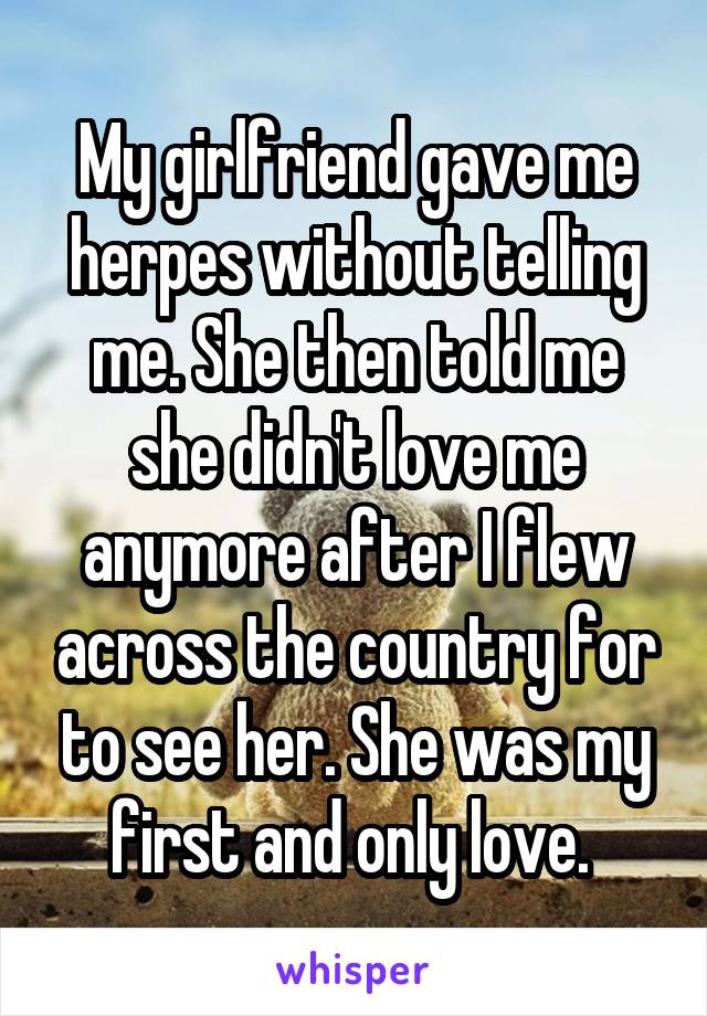 My girlfriend gave me herpes without telling me. She then told me she didn't love me anymore after I flew across the country for to see her. She was my first and only love. 