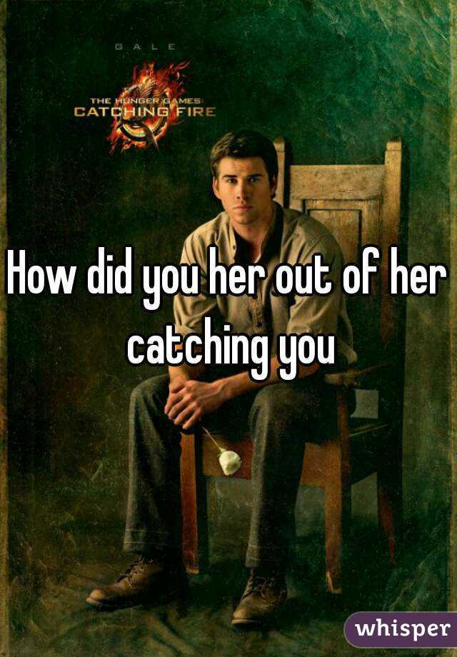 How did you her out of her catching you