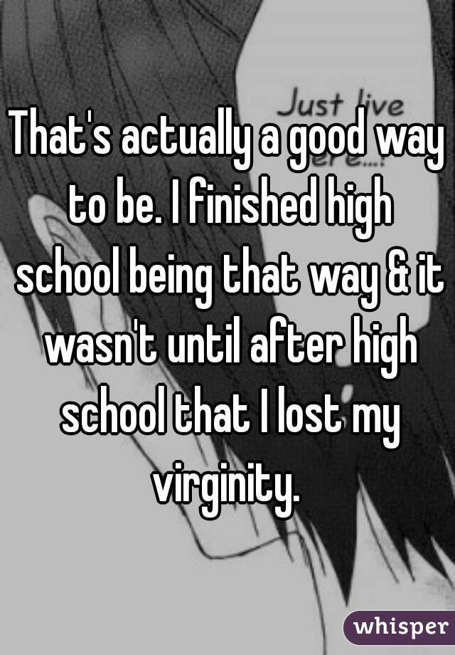 That's actually a good way to be. I finished high school being that way & it wasn't until after high school that I lost my virginity. 