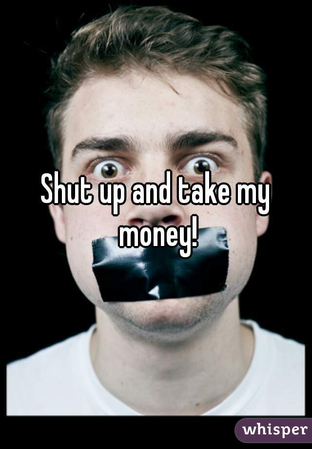 Shut up and take my money!