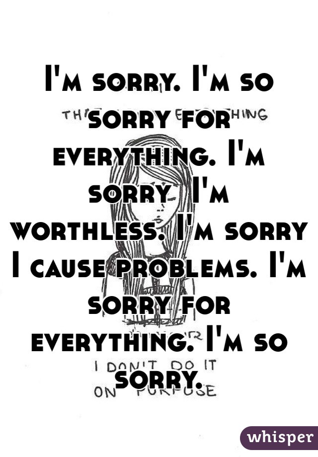 I'm sorry. I'm so sorry for everything. I'm sorry  I'm worthless. I'm sorry I cause problems. I'm sorry for everything. I'm so sorry.