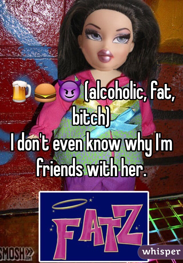 🍺🍔😈 (alcoholic, fat, bitch) 
I don't even know why I'm friends with her.