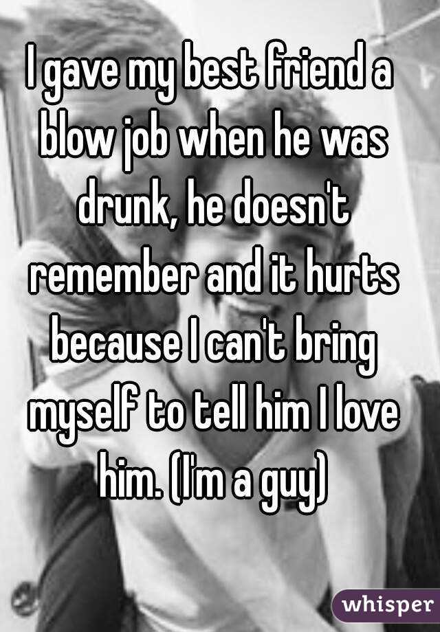 I gave my best friend a blow job when he was drunk, he doesn't remember and it hurts because I can't bring myself to tell him I love him. (I'm a guy)
